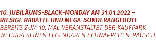 10. Jubiläums-Black-Monday am 31.01.2022 – riesige Rabatte und Mega-Sonderangebot  Bereits zum 10. Mal veranstaltet der Kaufpark Wehrda seinen legendären Schnäppchen-Rausch.