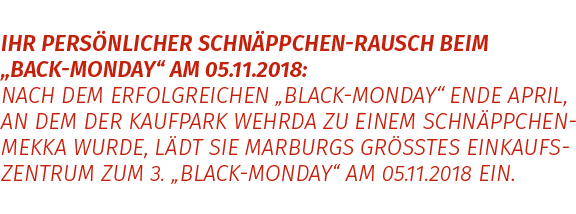 IHR PERSÖNLICHER SCHNÄPPCHEN-RAUSCH BEIM „BACK-MONDAY“ AM 05.11.2018: NACH DEM ERFOLGREICHEN „BLACK-MONDAY“ ENDE APRIL, AN DEM DER KAUFPARK WEHRDA ZU EINEM SCHNÄPPCHEN -MEKKA WURDE, LÄDT SIE MARBURGS GRÖSSTES EINKAUFSZENTRUM ZUM 3. „BLACK-MONDAY“ AM 05.11.2018 EIN.